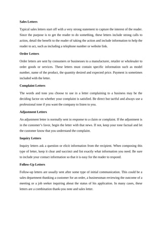 Sales Letters
Typical sales letters start off with a very strong statement to capture the interest of the reader.
Since the purpose is to get the reader to do something, these letters include strong calls to
action, detail the benefit to the reader of taking the action and include information to help the
reader to act, such as including a telephone number or website link.
Order Letters
Order letters are sent by consumers or businesses to a manufacturer, retailer or wholesaler to
order goods or services. These letters must contain specific information such as model
number, name of the product, the quantity desired and expected price. Payment is sometimes
included with the letter.
Complaint Letters
The words and tone you choose to use in a letter complaining to a business may be the
deciding factor on whether your complaint is satisfied. Be direct but tactful and always use a
professional tone if you want the company to listen to you.
Adjustment Letters
An adjustment letter is normally sent in response to a claim or complaint. If the adjustment is
in the customer’s favor, begin the letter with that news. If not, keep your tone factual and let
the customer know that you understand the complaint.
Inquiry Letters
Inquiry letters ask a question or elicit information from the recipient. When composing this
type of letter, keep it clear and succinct and list exactly what information you need. Be sure
to include your contact information so that it is easy for the reader to respond.
Follow-Up Letters
Follow-up letters are usually sent after some type of initial communication. This could be a
sales department thanking a customer for an order, a businessman reviewing the outcome of a
meeting or a job seeker inquiring about the status of his application. In many cases, these
letters are a combination thank-you note and sales letter.
 