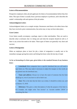 BUSINESS COMMUNICATION
Letters of Recommendation
Prospective employers often ask job applicants for letters of recommendation before they hire
them. This type of letter is usually from a previous employer or professor, and it describes the
sender’s relationship with and opinion of the job seeker.
Acknowledgment Letters
Acknowledgment letters act as simple receipts. Businesses send them to let others know that
they have received a prior communication, but action may or may not have taken place.
Cover Letters
Cover letters usually accompany a package, report or other merchandise. They are used to
describe what is enclosed, why it is being sent and what the recipient should do with it, if
there is any action that needs to be taken. These types of letters are generally very short and
succinct.
Letters of Resignation
When an employee plans to leave his job, a letter of resignation is usually sent to his
immediate manager giving him notice and letting him know when the last day of empl
As far as formatting of a letter goes, given below is the standard format of any business
letter:
 Letterhead: Most companies have a specific letterhead that you will need to
type letters on. This may make it necessary to adjust the margins so that words are
not printed onto the letterhead area.
 Name and address: Always try to have the name of someone that the letter
should go to, even if you have to call to find it out.
 Date: This is the date that the letter was written. It should be written out, such
as January 15, 2018.
 Reference: This gives a short description of what the purpose of the letter is.
For example, one might write "lost invoice" or "account number 23654" or
something like that.
JYYOTHEES MV asst. professor source: Google
Page 7
 