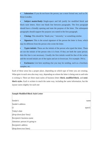  Salutation: If you do not know the person, use a more formal one, such as Dr.
Brian Lowden.
 Subject matter/body: Single-space and left justify for modified block and
block style letters. Have one blank line between paragraphs. The first paragraph
should have a friendly opening and state the purpose of the letter. The subsequent
paragraphs should support the purpose you stated in the first paragraph.
 Closing: This should be "thank you," "sincerely," or something similar.
 Signature: This is the actual signature of the person the letter is from, which
may be different from the person who wrote the letter.
 Typist initials: These are the initials of the person who typed the letter. These
are not the initials of the person who it is from. If they are both the same person.
then this line is not necessary. Usually the first initials would be that of the writer,
and the second initials are of the typist and are in lowercase. For example: JW/sc.
 Enclosures: List here anything else you may be sending, such as a brochure,
samples, etc.
Each of these areas has a proper place, depending on which type of letter you are creating.
What goes in each area also may vary, depending on whom the letter is being sent to and who
is writing it. There are three main styles of business letter: block, modified block, and semi-
block styles. Each is written in much the same way, including the same information, but the
layout varies slightly for each one
Sample Modified Block Style Letter
Sender's name
Sender's address
(1 space)
Today's date
(drop down four lines)
Recipient's business name
Attention: person it's going to
Recipient's address
(drop down two lines)
 