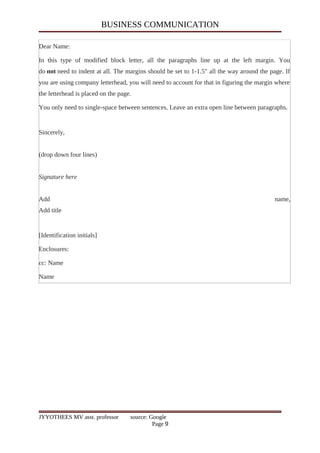 BUSINESS COMMUNICATION
Dear Name:
In this type of modified block letter, all the paragraphs line up at the left margin. You
do not need to indent at all. The margins should be set to 1-1.5" all the way around the page. If
you are using company letterhead, you will need to account for that in figuring the margin where
the letterhead is placed on the page.
You only need to single-space between sentences. Leave an extra open line between paragraphs.
Sincerely,
(drop down four lines)
Signature here
Add name,
Add title
[Identification initials]
Enclosures:
cc: Name
Name
JYYOTHEES MV asst. professor source: Google
Page 9
 