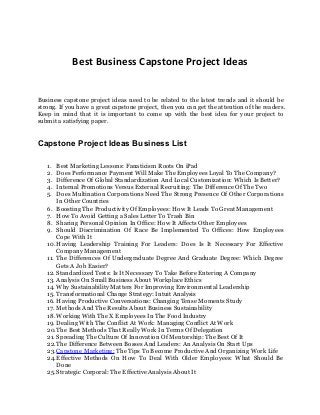 Best Business Capstone Project Ideas
Business capstone project ideas need to be related to the latest trends and it should be
strong. If you have a great capstone project, then you can get the attention of the readers.
Keep in mind that it is important to come up with the best idea for your project to
submit a satisfying paper.
Capstone Project Ideas Business List
1. Best Marketing Lessons: Fanaticism Roots On iPad
2. Does Performance Payment Will Make The Employees Loyal To The Company?
3. Difference Of Global Standardization And Local Customization: Which Is Better?
4. Internal Promotions Versus External Recruiting: The Difference Of The Two
5. Does Multination Corporations Need The Strong Presence Of Other Corporations
In Other Countries
6. Boosting The Productivity Of Employees: How It Leads To Great Management
7. How To Avoid Getting a Sales Letter To Trash Bin
8. Sharing Personal Opinion In Office: How It Affects Other Employees
9. Should Discrimination Of Race Be Implemented To Offices: How Employees
Cope With It
10. Having Leadership Training For Leaders: Does Is It Necessary For Effective
Company Management
11. The Differences Of Undergraduate Degree And Graduate Degree: Which Degree
Gets A Job Easier?
12. Standardized Tests: Is It Necessary To Take Before Entering A Company
13. Analysis On Small Business About Workplace Ethics
14. Why Sustainability Matters For Improving Environmental Leadership
15. Transformational Change Strategy: Intuit Analysis
16. Having Productive Conversations: Changing Tense Moments Study
17. Methods And The Results About Business Sustainability
18. Working With The X Employees In The Food Industry
19. Dealing With The Conflict At Work: Managing Conflict At Work
20.The Best Methods That Really Work In Terms Of Delegation
21. Spreading The Culture Of Innovation Of Mentorship: The Best Of It
22.The Difference Between Bosses And Leaders: An Analysis On Start Ups
23.Capstone Marketing: The Tips To Become Productive And Organizing Work Life
24.Effective Methods On How To Deal With Older Employees: What Should Be
Done
25.Strategic Corporal: The Effective Analysis About It
 