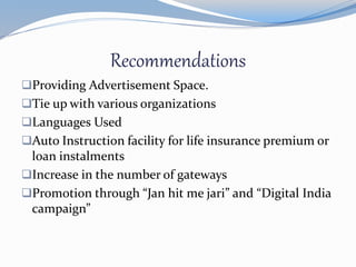 Recommendations
Providing Advertisement Space.
Tie up with various organizations
Languages Used
Auto Instruction facility for life insurance premium or
loan instalments
Increase in the number of gateways
Promotion through “Jan hit me jari” and “Digital India
campaign”
 