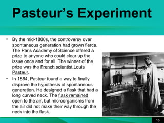 Pasteur’s Experiment 
• By the mid-1800s, the controversy over 
spontaneous generation had grown fierce. 
The Paris Academy of Science offered a 
prize to anyone who could clear up the 
issue once and for all. The winner of the 
prize was the French scientist Louis 
Pasteur. 
• In 1864, Pasteur found a way to finally 
disprove the hypothesis of spontaneous 
generation. He designed a flask that had a 
long curved neck. The flask remained 
open to the air, but microorganisms from 
the air did not make their way through the 
neck into the flask. 
16 
 