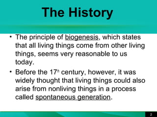 The History 
• The principle of biogenesis, which states 
that all living things come from other living 
things, seems very reasonable to us 
today. 
• Before the 17th century, however, it was 
widely thought that living things could also 
arise from nonliving things in a process 
called spontaneous generation. 
2 
 