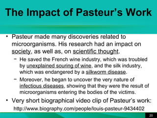 The Impact of Pasteur’s Work 
20 
• Pasteur made many discoveries related to 
microorganisms. His research had an impact on 
society, as well as, on scientific thought. 
− He saved the French wine industry, which was troubled 
by unexplained souring of wine, and the silk industry, 
which was endangered by a silkworm disease. 
− Moreover, he began to uncover the very nature of 
infectious diseases, showing that they were the result of 
microorganisms entering the bodies of the victims. 
• Very short biographical video clip of Pasteur’s work: 
http://www.biography.com/people/louis-pasteur-9434402 
