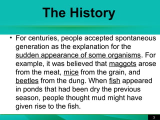 The History 
• For centuries, people accepted spontaneous 
generation as the explanation for the 
sudden appearance of some organisms. For 
example, it was believed that maggots arose 
from the meat, mice from the grain, and 
beetles from the dung. When fish appeared 
in ponds that had been dry the previous 
season, people thought mud might have 
given rise to the fish. 
3 
 