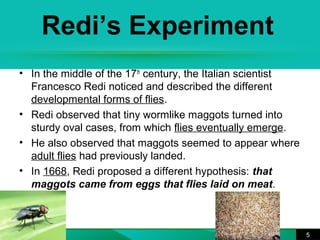 Redi’s Experiment 
• In the middle of the 17th century, the Italian scientist 
Francesco Redi noticed and described the different 
developmental forms of flies. 
• Redi observed that tiny wormlike maggots turned into 
sturdy oval cases, from which flies eventually emerge. 
• He also observed that maggots seemed to appear where 
adult flies had previously landed. 
• In 1668, Redi proposed a different hypothesis: that 
maggots came from eggs that flies laid on meat. 
5 
 