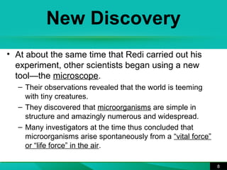 New Discovery 
• At about the same time that Redi carried out his 
experiment, other scientists began using a new 
tool—the microscope. 
– Their observations revealed that the world is teeming 
with tiny creatures. 
– They discovered that microorganisms are simple in 
structure and amazingly numerous and widespread. 
– Many investigators at the time thus concluded that 
microorganisms arise spontaneously from a “vital force” 
or “life force” in the air. 
8 
 