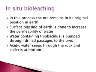  In this process the ore remains in its original
position in earth.
 Surface blasting of earth is done to increase
the permeability of water.
 Water containing thiobacillus is pumped
through drilled passages to the ores
 Acidic water seeps through the rock and
collects at bottom
 