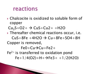  Chalcocite is oxidized to soluble form of
copper
Cu2S+O2+  CuS+Cu2+ +H2O
 Thereafter chemical reactions occur, i.e.
CuS+8Fe +4H2O  Cu+8Fe+SO4+8H
Copper is removed,
Fe0+CuCu+Fe2+
Fe2+ is transferred to oxidation pond
Fe+1/4(O2)+H+Fe3+ +1/2(H2O)
 