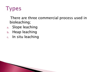 There are three commercial process used in
bioleaching;
a. Slope leaching
b. Heap leaching
c. In situ leaching
 