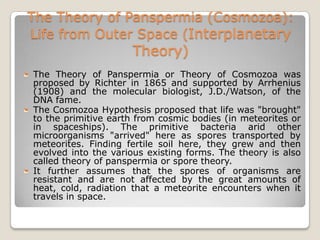 The Theory of Panspermia (Cosmozoa):
Life from Outer Space (Interplanetary
                     Theory)
The Theory of Panspermia or Theory of Cosmozoa was
proposed by Richter in 1865 and supported by Arrhenius
(1908) and the molecular biologist, J.D./Watson, of the
DNA fame.
The Cosmozoa Hypothesis proposed that life was "brought"
to the primitive earth from cosmic bodies (in meteorites or
in spaceships). The primitive bacteria arid other
microorganisms "arrived" here as spores transported by
meteorites. Finding fertile soil here, they grew and then
evolved into the various existing forms. The theory is also
called theory of panspermia or spore theory.
It further assumes that the spores of organisms are
resistant and are not affected by the great amounts of
heat, cold, radiation that a meteorite encounters when it
travels in space.
 