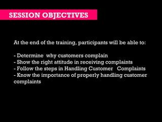 At the end of the training, participants will be able to: - Determine  why customers complain - Show the right attitude in receiving complaints - Follow the steps in Handling Customer  Complaints  - Know the importance of properly handling customer complaints SESSION OBJECTIVES 