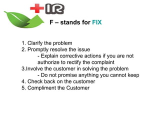 F – stands for  FIX 1. Clarify the problem  2. Promptly resolve the issue - Explain corrective actions if you are not  authorize to rectify the complaint 3.Involve the customer in solving the problem - Do not promise anything you cannot keep 4. Check back on the customer  5. Compliment the Customer 