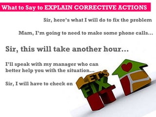 What to Say to EXPLAIN CORRECTIVE ACTIONS Sir, here’s what I will do to fix the problem Mam, I’m going to need to make some phone calls… Sir, this will take another hour… I’ll speak with my manager who can better help you with the situation… Sir, I will have to check on 