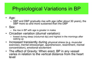 Physiological Variations in BP
• Age:
– SBP and DBP gradually rise with age (after about 30 years), the
SBP more so and more sustained than the DBP

• Sex:
– the rise in BP with age is greater in males

• Circadian variation (diurnal variation):
– lowest during sleep (nocturnal dip) and highest in the mornings after
waking up

• Increased transiently during physical stress (e.g. muscular
exercise), mental stress(anger, apprehension, resentment, mental
concentration), emotional excitement

• The effect of Gravity: When erect, BP in any vessel
varies in relation to the vertical distance from the heart
level

 