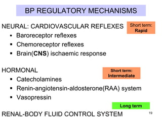 BP REGULATORY MECHANISMS
NEURAL: CARDIOVASCULAR REFLEXES
 Baroreceptor reflexes
 Chemoreceptor reflexes
 Brain(CNS) ischaemic response

Short term:
Rapid

Short term:
HORMONAL
Intermediate
 Catecholamines
 Renin-angiotensin-aldosterone(RAA) system
 Vasopressin

Long term

RENAL-BODY FLUID CONTROL SYSTEM

19

 