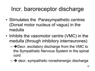 Incr. baroreceptor discharge
• Stimulates the Parasympathetic centres
(Dorsal motor nucleus of vagus) in the
medulla
• Inhibits the vasomotor centre (VMC) in the
medulla (through inhibitory interneurones)
– Decr. excitatory discharge from the VMC to
the Sympathetic Nervous System in the spinal
cord
–  decr. sympathetic noradrenergic discharge
32

 