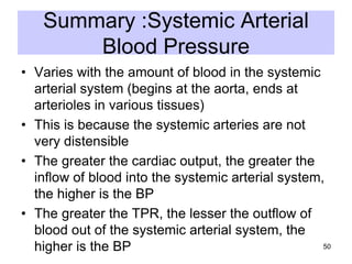 Summary :Systemic Arterial
Blood Pressure
• Varies with the amount of blood in the systemic
arterial system (begins at the aorta, ends at
arterioles in various tissues)
• This is because the systemic arteries are not
very distensible
• The greater the cardiac output, the greater the
inflow of blood into the systemic arterial system,
the higher is the BP
• The greater the TPR, the lesser the outflow of
blood out of the systemic arterial system, the
50
higher is the BP

 