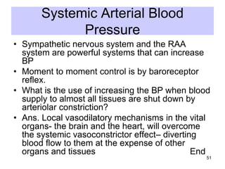 Systemic Arterial Blood
Pressure
• Sympathetic nervous system and the RAA
system are powerful systems that can increase
BP
• Moment to moment control is by baroreceptor
reflex.
• What is the use of increasing the BP when blood
supply to almost all tissues are shut down by
arteriolar constriction?
• Ans. Local vasodilatory mechanisms in the vital
organs- the brain and the heart, will overcome
the systemic vasoconstrictor effect– diverting
blood flow to them at the expense of other
organs and tissues
End
51

 