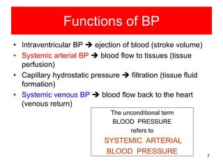 Functions of BP
• Intraventricular BP  ejection of blood (stroke volume)
• Systemic arterial BP  blood flow to tissues (tissue
perfusion)
• Capillary hydrostatic pressure  filtration (tissue fluid
formation)
• Systemic venous BP  blood flow back to the heart
(venous return)
The unconditional term
BLOOD PRESSURE
refers to

SYSTEMIC ARTERIAL
BLOOD PRESSURE

7

 