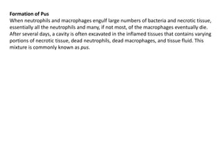 Formation of Pus
When neutrophils and macrophages engulf large numbers of bacteria and necrotic tissue,
essentially all the neutrophils and many, if not most, of the macrophages eventually die.
After several days, a cavity is often excavated in the inflamed tissues that contains varying
portions of necrotic tissue, dead neutrophils, dead macrophages, and tissue fluid. This
mixture is commonly known as pus.
 