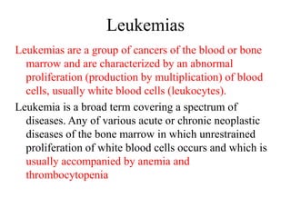 Leukemias
Leukemias are a group of cancers of the blood or bone
marrow and are characterized by an abnormal
proliferation (production by multiplication) of blood
cells, usually white blood cells (leukocytes).
Leukemia is a broad term covering a spectrum of
diseases. Any of various acute or chronic neoplastic
diseases of the bone marrow in which unrestrained
proliferation of white blood cells occurs and which is
usually accompanied by anemia and
thrombocytopenia
 