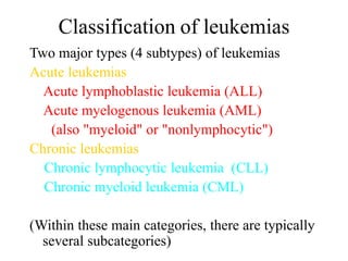 Classification of leukemias
Two major types (4 subtypes) of leukemias
Acute leukemias
Acute lymphoblastic leukemia (ALL)
Acute myelogenous leukemia (AML)
(also "myeloid" or "nonlymphocytic")
Chronic leukemias
Chronic lymphocytic leukemia (CLL)
Chronic myeloid leukemia (CML)
(Within these main categories, there are typically
several subcategories)
 