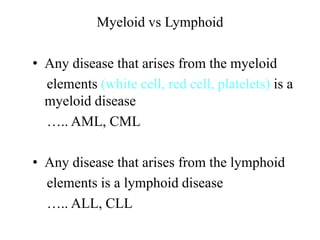 Myeloid vs Lymphoid
• Any disease that arises from the myeloid
elements (white cell, red cell, platelets) is a
myeloid disease
….. AML, CML
• Any disease that arises from the lymphoid
elements is a lymphoid disease
….. ALL, CLL
 