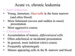 Acute vs. chronic leukemia
• Acute leukemias:
• Young, immature, blast cells in the bone marrow
(and often blood)
• More fulminant (severe and sudden in onset)
presentation
• More aggressive course
• Chronic leukemias:
• Accumulation of mature, differentiated cells
• Often subclinical or incidental presentation
• In general, more indolent (slow) course
• Frequently splenomegaly
• Mature appearing cells in the B. marrow and blood
 