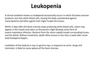 Leukopenia
A clinical condition known as leukopenia occasionally occurs in which the bone marrow
produces very few white blood cells, leaving the body unprotected against
many bacteria and other agents that might invade the tissues.
Within 2 days after the bone marrow stops producing white blood cells, ulcers may
appear in the mouth and colon, or the person might develop some form of
severe respiratory infection. Bacteria from the ulcers rapidly invade surrounding tissues
and the blood. Without treatment, death often ensues in less than a week after acute
total leukopenia begins.
Irradiation of the body by x-rays or gamma rays, or exposure to some drugs and
chemicals, is likely to cause aplasia of the bone marrow.
 