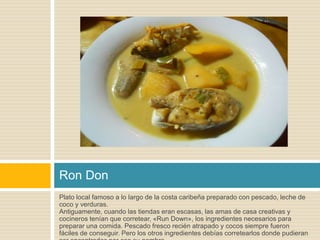 Ron Don 
Plato local famoso a lo largo de la costa caribeña preparado con pescado, leche de 
coco y verduras. 
Antiguamente, cuando las tiendas eran escasas, las amas de casa creativas y 
cocineros tenían que corretear, «Run Down», los ingredientes necesarios para 
preparar una comida. Pescado fresco recién atrapado y cocos siempre fueron 
fáciles de conseguir. Pero los otros ingredientes debías corretearlos donde pudieran 
ser encontrados por eso su nombre. 
 