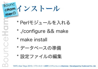 BounceHammer
    B ounc
     eHam        インストール
     merの

                  * Perlモジュールを入れる
                  * ./conﬁgure && make
                  * make install
                  * データベースの準備
                  * 設定ファイルの編集
               YAPC::Asia Tokyo 2010 / バウンスメール解析システム BounceHammer / Developed by Cubicroot Co. Ltd.
 