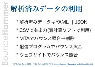 BounceHammer   解析済みデータの利用
                  * 解析済みデータはYAML ¦¦ JSON
                  * CSVでも出力(表計算ソフトで利用)
                  * MTAでバウンス照合→削除
                  * 配信プログラムでバウンス照合
                  * ウェブサイトでバウンス照合
               YAPC::Asia Tokyo 2010 / バウンスメール解析システム BounceHammer / Developed by Cubicroot Co. Ltd.
 