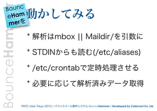 BounceHammer
    B ounc
     eHam        動かしてみる
     merを

                  * 解析はmbox ¦¦ Maildir/を引数に

                  * STDINからも読む(/etc/aliases)

                  * /etc/crontabで定時処理させる

                  * 必要に応じて解析済みデータ取得

               YAPC::Asia Tokyo 2010 / バウンスメール解析システム BounceHammer / Developed by Cubicroot Co. Ltd.
 