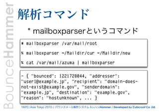 BounceHammer   解析コマンド
                   * mailboxparserというコマンド
               # mailboxparser /var/mail/root

               % mailboxparser ~/Maildir/cur ~/Maildir/new

               % cat /var/mail/azuma | mailboxparser

               - { "bounced": 1221728044, "addresser":
               "user1@example.jp", "recipient": "domain-does-
               not-exist@example.gov", "senderdomain":
               "example.jp", "destination": "example.gov",
               "reason": "hostunknown", ... }
               YAPC::Asia Tokyo 2010 / バウンスメール解析システム BounceHammer / Developed by Cubicroot Co. Ltd.
 