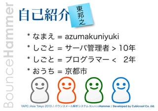 BounceHammer   自己紹介
                                                 東
                                                 邦
                                                 之

                  * なまえ = azumakuniyuki
                  * しごと = サーバ管理者 > 10年
                  * しごと = プログラマー < 2年
                  * おうち = 京都市



               YAPC::Asia Tokyo 2010 / バウンスメール解析システム BounceHammer / Developed by Cubicroot Co. Ltd.
 