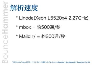 BounceHammer   解析速度
                   * Linode(Xeon L5520x4 2.27GHz)

                   * mbox = 約500通/秒

                   * Maildir/ = 約200通/秒




               YAPC::Asia Tokyo 2010 / バウンスメール解析システム BounceHammer / Developed by Cubicroot Co. Ltd.
 