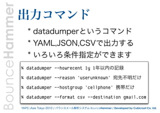 BounceHammer   出力コマンド
                   * datadumperというコマンド
                   * YAML,JSON,CSVで出力する
                   * いろいろ条件指定ができます
               % datadumper --howrecent 1y 1年以内の記録

               % datadumper --reason 'userunknown' 宛先不明だけ

               % datadumper --hostgroup 'cellphone' 携帯だけ

               % datadumper --format csv --destination gmail.com

               YAPC::Asia Tokyo 2010 / バウンスメール解析システム BounceHammer / Developed by Cubicroot Co. Ltd.
 