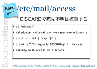 BounceHammer
      Send        /etc/mail/access
       mail
                   * DISCARDで宛先不明は破棄する
               # cd /etc/mail

               # datadumper --format csv --reason userunknown 

               > | cut -d, -f3 | grep '@' 

               > | sed 's/^/To:/g;s/$/ DISCARD/g' > ./access

               # makemap hash access.db < access




               YAPC::Asia Tokyo 2010 / バウンスメール解析システム BounceHammer / Developed by Cubicroot Co. Ltd.
 