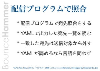 BounceHammer   配信プログラムで照合
                  * 配信プログラムで宛先照合をする

                  * YAMLで出力した宛先一覧を読む

                  * 一致した宛先は送信対象から外す

                  * YAMLが読めるなら言語を問わず

               YAPC::Asia Tokyo 2010 / バウンスメール解析システム BounceHammer / Developed by Cubicroot Co. Ltd.
 