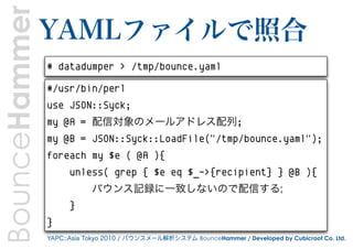 BounceHammer   YAMLファイルで照合
               # datadumper > /tmp/bounce.yaml

               #/usr/bin/perl
               use JSON::Syck;
               my @A = 配信対象のメールアドレス配列;
               my @B = JSON::Syck::LoadFile("/tmp/bounce.yaml");
               foreach my $e ( @A ){
                     unless( grep { $e eq $_->{recipient} } @B ){
                           バウンス記録に一致しないので配信する;
                     }
               }
               YAPC::Asia Tokyo 2010 / バウンスメール解析システム BounceHammer / Developed by Cubicroot Co. Ltd.
 