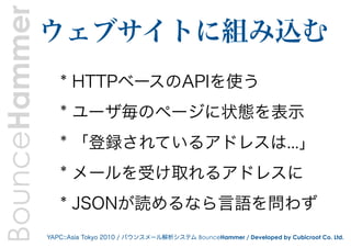 BounceHammer   ウェブサイトに組み込む
                  * HTTPベースのAPIを使う
                  * ユーザ毎のページに状態を表示
                  * 「登録されているアドレスは...」
                  * メールを受け取れるアドレスに
                  * JSONが読めるなら言語を問わず
               YAPC::Asia Tokyo 2010 / バウンスメール解析システム BounceHammer / Developed by Cubicroot Co. Ltd.
 