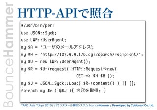 BounceHammer   HTTP-APIで照合
               #/usr/bin/perl
               use JSON::Syck;
               use LWP::UserAgent;
               my $A = 'ユーザのメールアドレス';
               my $H = 'http://127.0.0.1/b.cgi/search/recipient/';
               my $U = new LWP::UserAgent();
               my $R = $U->request( HTTP::Request->new(
                                                 GET => $H.$A ));
               my $J = JSON::Syck::Load( $R->content() ) || [];
               foreach my $e ( @$J ){ 内容を取得; }


               YAPC::Asia Tokyo 2010 / バウンスメール解析システム BounceHammer / Developed by Cubicroot Co. Ltd.
 