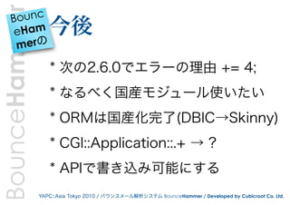 BounceHammer
    Bounc
     eHam         今後
     merの

                  * 次の2.6.0でエラーの理由 += 4;
                  * なるべく国産モジュール使いたい
                  * ORMは国産化完了(DBIC→Skinny)
                  * CGI::Application::.+ → ?
                  * APIで書き込み可能にする
               YAPC::Asia Tokyo 2010 / バウンスメール解析システム BounceHammer / Developed by Cubicroot Co. Ltd.
 