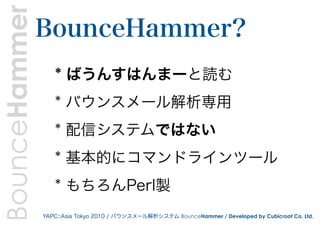 BounceHammer   BounceHammer?
                  * ばうんすはんまーと読む
                  * バウンスメール解析専用
                  * 配信システムではない
                  * 基本的にコマンドラインツール
                  * もちろんPerl製
               YAPC::Asia Tokyo 2010 / バウンスメール解析システム BounceHammer / Developed by Cubicroot Co. Ltd.
 