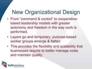 New Organizational DesignFrom “command & control” to cooperative-based leadership models with greater autonomy and freedom in the way work is performed.Layers go and temporary, purpose-based worker groups emerge & flattenThis provides the flexibility and scalability that businesses require to better manage costs and maintain quality