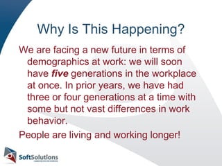 Why Is This Happening?We are facing a new future in terms of demographics at work: we will soon have five generations in the workplace at once. In prior years, we have had three or four generations at a time with some but not vast differences in work behavior.People are living and working longer!