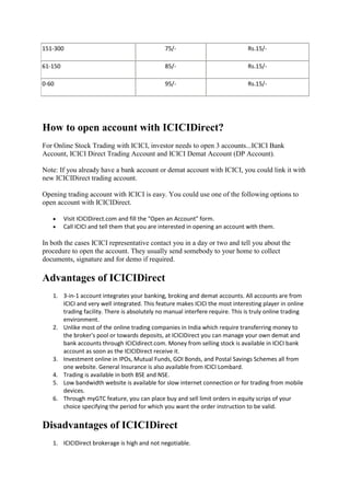 151-300                                        75/-                            Rs.15/-

61-150                                         85/-                            Rs.15/-

0-60                                           95/-                            Rs.15/-




How to open account with ICICIDirect?
For Online Stock Trading with ICICI, investor needs to open 3 accounts...ICICI Bank
Account, ICICI Direct Trading Account and ICICI Demat Account (DP Account).

Note: If you already have a bank account or demat account with ICICI, you could link it with
new ICICIDirect trading account.

Opening trading account with ICICI is easy. You could use one of the following options to
open account with ICICIDirect.

        Visit ICICIDirect.com and fill the "Open an Account" form.
        Call ICICI and tell them that you are interested in opening an account with them.

In both the cases ICICI representative contact you in a day or two and tell you about the
procedure to open the account. They usually send somebody to your home to collect
documents, signature and for demo if required.

Advantages of ICICIDirect
   1. 3-in-1 account integrates your banking, broking and demat accounts. All accounts are from
      ICICI and very well integrated. This feature makes ICICI the most interesting player in online
      trading facility. There is absolutely no manual interfere require. This is truly online trading
      environment.
   2. Unlike most of the online trading companies in India which require transferring money to
      the broker's pool or towards deposits, at ICICIDirect you can manage your own demat and
      bank accounts through ICICIdirect.com. Money from selling stock is available in ICICI bank
      account as soon as the ICICIDirect receive it.
   3. Investment online in IPOs, Mutual Funds, GOI Bonds, and Postal Savings Schemes all from
      one website. General Insurance is also available from ICICI Lombard.
   4. Trading is available in both BSE and NSE.
   5. Low bandwidth website is available for slow internet connection or for trading from mobile
      devices.
   6. Through myGTC feature, you can place buy and sell limit orders in equity scrips of your
      choice specifying the period for which you want the order instruction to be valid.


Disadvantages of ICICIDirect
   1. ICICIDirect brokerage is high and not negotiable.
 