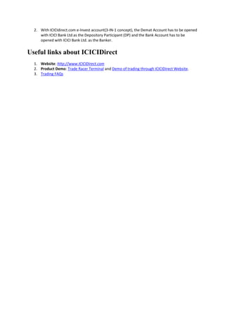 2. With ICICIdirect.com e-Invest account(3-IN-1 concept), the Demat Account has to be opened
     with ICICI Bank Ltd as the Depository Participant (DP) and the Bank Account has to be
     opened with ICICI Bank Ltd. as the Banker.


Useful links about ICICIDirect
  1. Website: http://www.ICICIDirect.com
  2. Product Demo: Trade Racer Terminal and Demo of trading through ICICIDirect Website.
  3. Trading FAQs
 